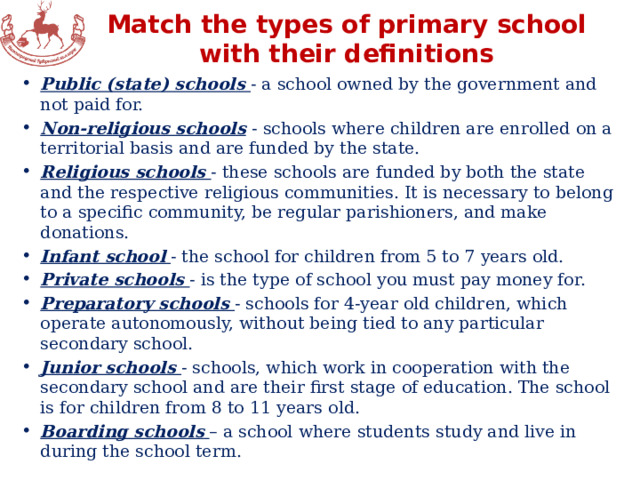 Match the types of primary school with their definitions Public (state) schools - a school owned by the government and not paid for. Non-religious schools  - schools where children are enrolled on a territorial basis and are funded by the state. Religious schools - these schools are funded by both the state and the respective religious communities. It is necessary to belong to a specific community, be regular parishioners, and make donations. Infant school  - the school for children from 5 to 7 years old. Private schools - is the type of school you must pay money for. Preparatory schools - schools for 4-year old children, which operate autonomously, without being tied to any particular secondary school. Junior schools - schools, which work in cooperation with the secondary school and are their first stage of education. The school is for children from 8 to 11 years old. Boarding schools  – a school where students study and live in during the school term. 