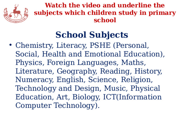 Watch the video and underline the subjects which children study in primary school School Subjects Chemistry, Literacy, PSHE (Personal, Social, Health and Emotional Education), Physics, Foreign Languages, Maths, Literature, Geography, Reading, History, Numeracy, English, Science, Religion, Technology and Design, Music, Physical Education, Art, Biology, ICT(Information Computer Technology). 