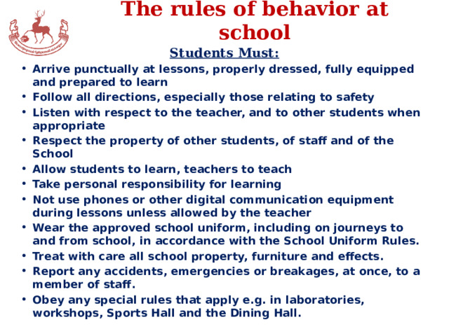 The rules of behavior at school Students Must: Arrive punctually at lessons, properly dressed, fully equipped and prepared to learn Follow all directions, especially those relating to safety Listen with respect to the teacher, and to other students when appropriate Respect the property of other students, of staff and of the School Allow students to learn, teachers to teach Take personal responsibility for learning Not use phones or other digital communication equipment during lessons unless allowed by the teacher Wear the approved school uniform, including on journeys to and from school, in accordance with the School Uniform Rules. Treat with care all school property, furniture and effects. Report any accidents, emergencies or breakages, at once, to a member of staff. Obey any special rules that apply e.g. in laboratories, workshops, Sports Hall and the Dining Hall.  