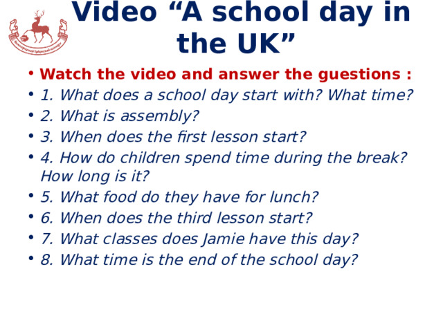 Video “A school day in the UK” Watch the video and answer the guestions : 1. What does a school day start with? What time? 2. What is assembly? 3. When does the first lesson start? 4. How do children spend time during the break? How long is it? 5. What food do they have for lunch? 6. When does the third lesson start? 7. What classes does Jamie have this day? 8. What time is the end of the school day? 