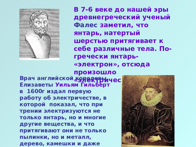 В 7-6 веке до нашей эры древнегреческий ученый Фалес заметил, что янтарь, натертый шерстью притягивает к себе различные тела. По- гречески янтарь- «электрон», отсюда произошло «электричество» Врач английской королевы Елизаветы Уильям Гильберт в 1600г издал первую работу об электричестве, в которой показал, что при трении электризуются не только янтарь, но и многие другие вещества, и что притягивают они не только пылинки, но и металл, дерево, камешки и даже воду  