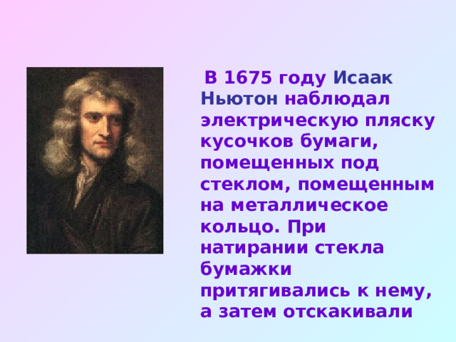  В 1675 году Исаак Ньютон наблюдал электрическую пляску кусочков бумаги, помещенных под стеклом, помещенным на металлическое кольцо. При натирании стекла бумажки притягивались к нему, а затем отскакивали 