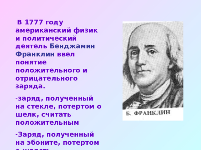  В 1777 году американский физик и политический деятель Бенджамин Франклин ввел понятие положительного и отрицательного заряда. заряд, полученный на стекле, потертом о шелк, считать положительным Заряд, полученный на эбоните, потертом о шерсть отрицательным 