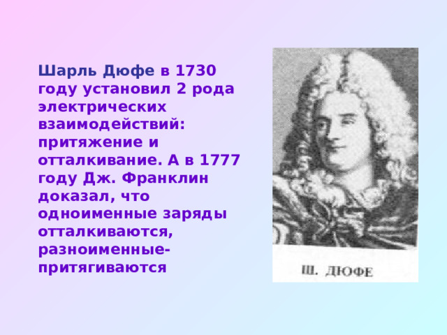 Шарль Дюфе в 1730 году установил 2 рода электрических взаимодействий: притяжение и отталкивание. А в 1777 году Дж. Франклин доказал, что одноименные заряды отталкиваются, разноименные- притягиваются 