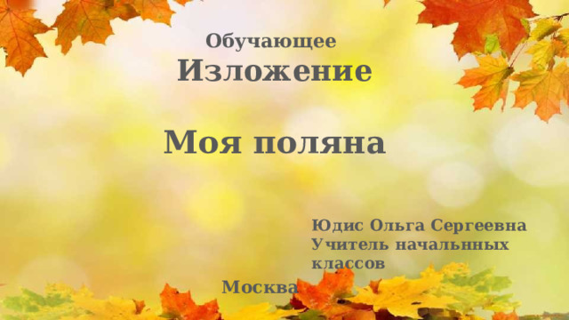 Обучающее Изложение  Моя поляна Юдис Ольга Сергеевна Учитель начальнных классов Москва 