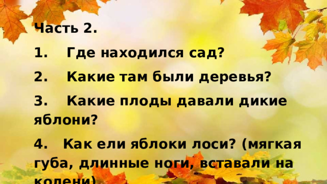 Часть 2. 1.  Где находился сад? 2.  Какие там были деревья? 3.  Какие плоды давали дикие яблони? 4. Как ели яблоки лоси? (мягкая губа, длинные ноги, вставали на колени) 