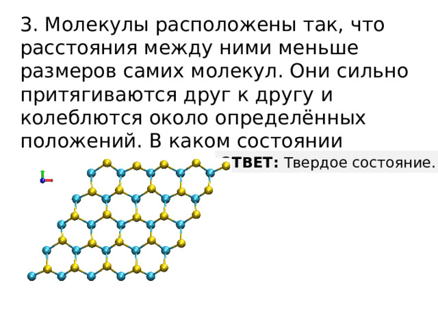 3. Молекулы расположены так, что расстояния между ними меньше размеров самих молекул. Они сильно притягиваются друг к другу и колеблются около определённых положений. В каком состоянии находится вещество? ОТВЕТ: Твердое состояние. 