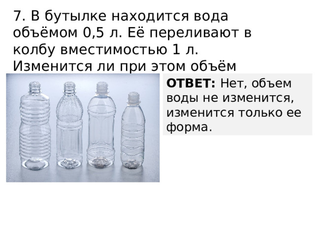 7. В бутылке находится вода объёмом 0,5 л. Её переливают в колбу вместимостью 1 л. Изменится ли при этом объём воды? ОТВЕТ: Нет, объем воды не изменится, изменится только ее форма. 