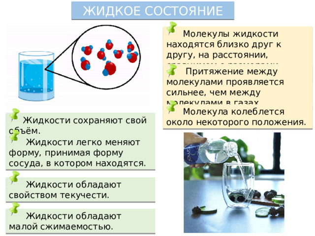 ЖИДКОЕ СОСТОЯНИЕ  Молекулы жидкости находятся близко друг к другу, на расстоянии, сравнимом с размерами молекул.  Притяжение между молекулами проявляется сильнее, чем между молекулами в газах.  Молекула колеблется около некоторого положения.  Жидкости сохраняют свой объём.  Жидкости легко меняют форму, принимая форму сосуда, в котором находятся.  Жидкости обладают свойством текучести.  Жидкости обладают малой сжимаемостью. 