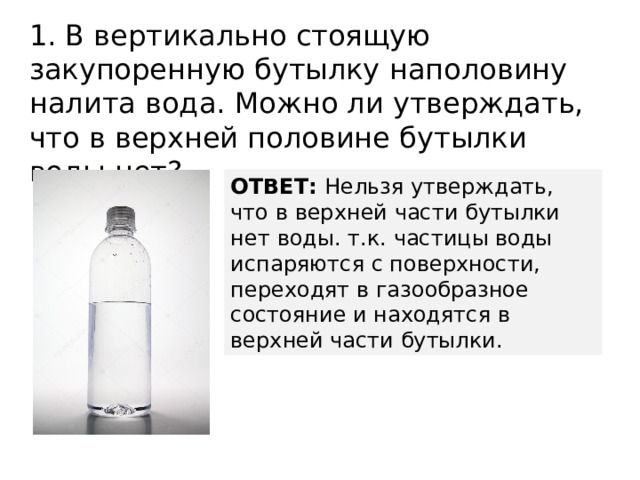 1. В вертикально стоящую закупоренную бутылку наполовину налита вода. Можно ли утверждать, что в верхней половине бутылки воды нет? ОТВЕТ: Нельзя утверждать, что в верхней части бутылки нет воды. т.к. частицы воды испаряются с поверхности, переходят в газообразное состояние и находятся в верхней части бутылки. 