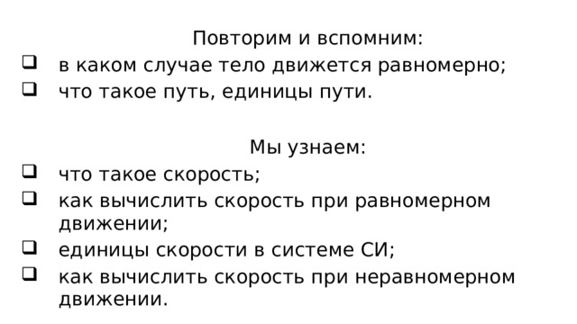 Повторим и вспомним: в каком случае тело движется равномерно; что такое путь, единицы пути. Мы узнаем: что такое скорость; как вычислить скорость при равномерном движении; единицы скорости в системе СИ ; как вычислить скорость при неравномерном движении. 