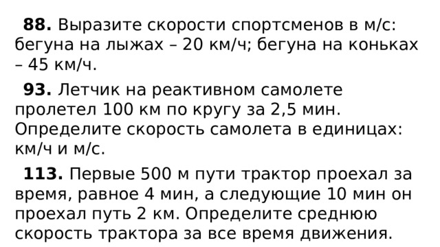 88. Выразите скорости спортсменов в м/с: бегуна на лыжах – 20 км/ч; бегуна на коньках – 45 км/ч. 93. Летчик на реактивном самолете пролетел 100 км по кругу за 2,5 мин. Определите скорость самолета в единицах: км/ч и м/с. 113. Первые 500 м пути трактор проехал за время, равное 4 мин, а следующие 10 мин он проехал путь 2 км. Определите среднюю скорость трактора за все время движения. 