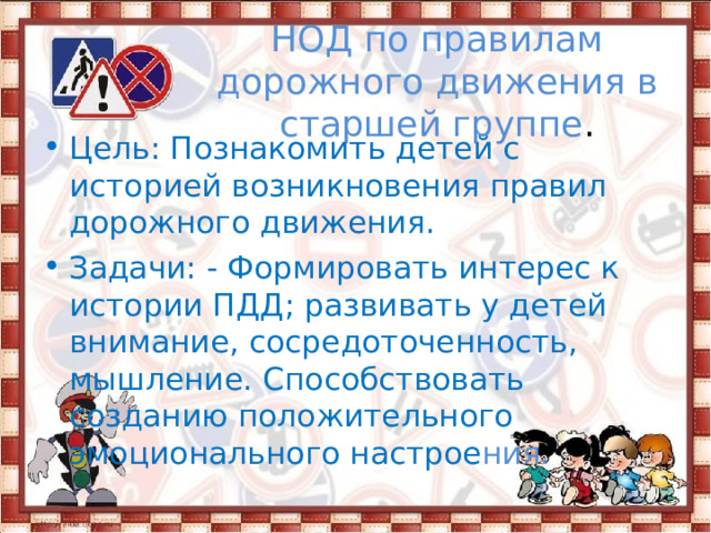 НОД по правилам дорожного движения в старшей группе . Цель: Познакомить детей с историей возникновения правил дорожного движения. Задачи: - Формировать интерес к истории ПДД; развивать у детей внимание, сосредоточенность, мышление. Способствовать созданию положительного эмоционального настрое ния. 