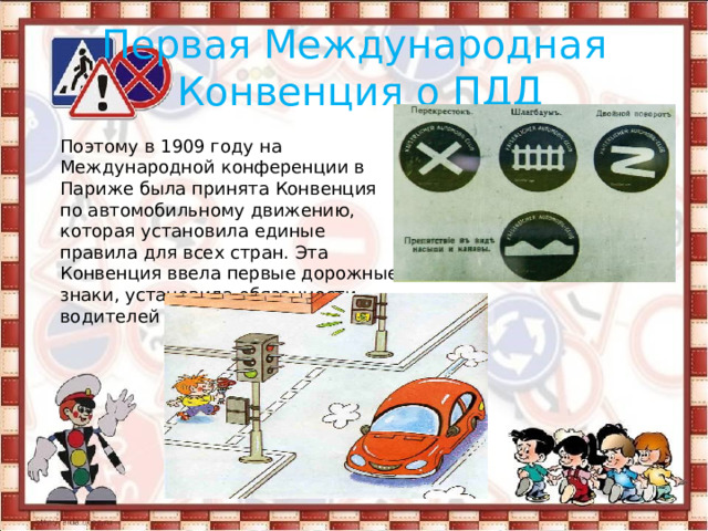 Первая Международная  Конвенция о ПДД Поэтому в 1909 году на Международной конференции в Париже была принята Конвенция по автомобильному движению, которая установила единые правила для всех стран. Эта Конвенция ввела первые дорожные знаки, установила обязанности водителей и пешеходов. 