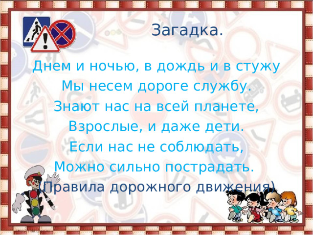 Загадка. Днем и ночью, в дождь и в стужу Мы несем дороге службу. Знают нас на всей планете, Взрослые, и даже дети. Если нас не соблюдать, Можно сильно пострадать. (Правила дорожного движения) 