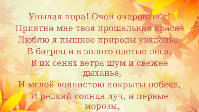 Унылая пора! Очей очарованье! Приятна мне твоя прощальная краса– Люблю я пышное природы увяданье, В багрец и в золото одетые леса, В их сенях ветра шум и свежее дыханье, И мглой волнистою покрыты небеса, И редкий солнца луч, и первые морозы, И отдаленные седой зимы угрозы. 