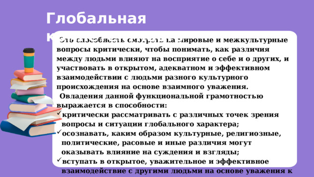 Глобальная компетентность Это способность смотреть на мировые и межкультурные вопросы критически, чтобы понимать, как различия между людьми влияют на восприятие о себе и о других, и участвовать в открытом, адекватном и эффективном взаимодействии с людьми разного культурного происхождения на основе взаимного уважения. Овладения данной функциональной грамотностью выражается в способности: критически рассматривать с различных точек зрения вопросы и ситуации глобального характера; осознавать, каким образом культурные, религиозные, политические, расовые и иные различия могут оказывать влияние на суждения и взгляды; вступать в открытое, уважительное и эффективное взаимодействие с другими людьми на основе уважения к человеческому достоинству.  