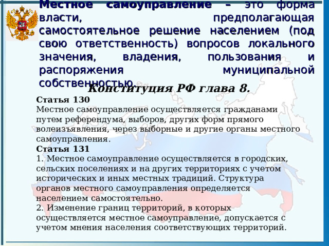 Местное самоуправление – это форма власти, предполагающая самостоятельное решение населением (под свою ответственность) вопросов локального значения, владения, пользования и распоряжения муниципальной собственностью. Конституция РФ глава 8. Статья 130 Местное самоуправление осуществляется гражданами путем референдума, выборов, других форм прямого волеизъявления, через выборные и другие органы местного самоуправления. Статья 131 1. Местное самоуправление осуществляется в городских, сельских поселениях и на других территориях с учетом исторических и иных местных традиций. Структура органов местного самоуправления определяется населением самостоятельно. 2. Изменение границ территорий, в которых осуществляется местное самоуправление, допускается с учетом мнения населения соответствующих территорий. 