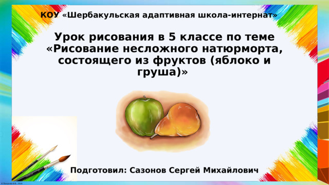 КОУ «Шербакульская адаптивная школа-интернат» Урок рисования в 5 классе по теме «Рисование несложного натюрморта, состоящего из фруктов (яблоко и груша)» Подготовил: Сазонов Сергей Михайлович 