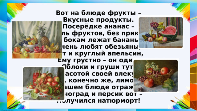 Вот на блюде фрукты –  Вкусные продукты.  Посерёдке ананас –  Король фруктов, без прикрас!  По бокам лежат бананы –  Очень любят обезьяны,  Вот и круглый апельсин,  Ему грустно – он один.  Яблоки и груши тут,  Красотой своей влекут.  И, конечно же, лимон  В нашем блюде отражён.  Виноград и персик вот –  Получился натюрморт! 