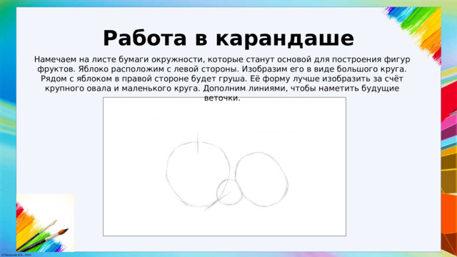 Работа в карандаше Намечаем на листе бумаги окружности, которые станут основой для построения фигур фруктов. Яблоко расположим с левой стороны. Изобразим его в виде большого круга. Рядом с яблоком в правой стороне будет груша. Её форму лучше изобразить за счёт крупного овала и маленького круга. Дополним линиями, чтобы наметить будущие веточки. 