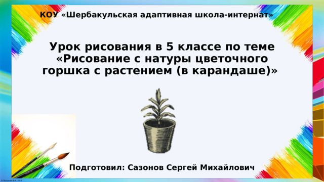 КОУ «Шербакульская адаптивная школа-интернат» Урок рисования в 5 классе по теме «Рисование с натуры цветочного горшка с растением (в карандаше)» Подготовил: Сазонов Сергей Михайлович 