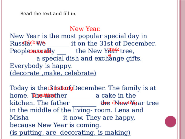 Read the text and fill in. New Year. New Year is the most popular special day in Russia. We _______ it on the 31st of December. People usually ___ the New Year tree, ________ a special dish and exchange gifts. Everybody is happy. (decorate ,make, celebrate) Today is the 31st of December. The family is at home. The mother ________ a cake in the kitchen. The father ________ the New Year tree in the middle of the living- room. Lena and Misha ______ it now. They are happy, because New Year is coming. (is putting, are decorating, is making) celebrate make decorate is making is putting are decorating 