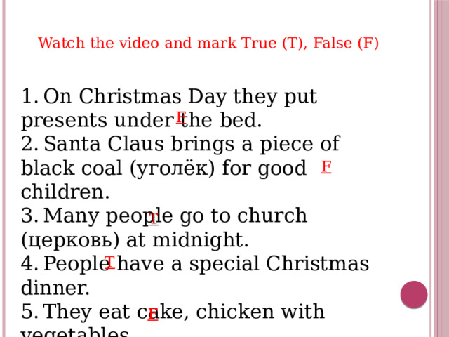 Watch the video and mark True (T), False (F) 1.  On Christmas Day they put presents under the bed. 2.  Santa Claus brings a piece of black coal (уголёк) for good children. 3.  Many people go to church (церковь) at midnight. 4.  People have a special Christmas dinner. 5.  They eat cake, chicken with vegetables. F F T F 