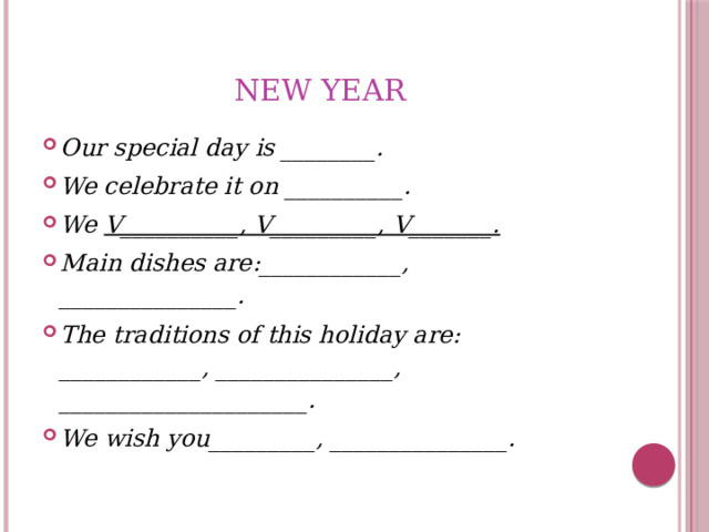 New YEAR Our special day is ________. We celebrate it on __________. We V__________, V_________, V_______. Main dishes are:____________, _______________. The traditions of this holiday are: ____________, _______________, _____________________. We wish you_________, _______________. 