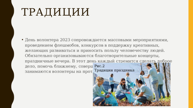 Традиции День волонтера 2023 сопровождается массовыми мероприятиями, проведением флешмобов, конкурсов в поддержку креативных, желающих развиваться и приносить пользу человечеству людей. Обязательно организовываются благотворительные концерты, праздничные вечера. В этот день каждый стремится сделать доброе дело, помочь ближнему, совершить героический поступок, чем занимаются волонтеры на протяжении всей своей жизни. Рис.2 Традиции праздника 