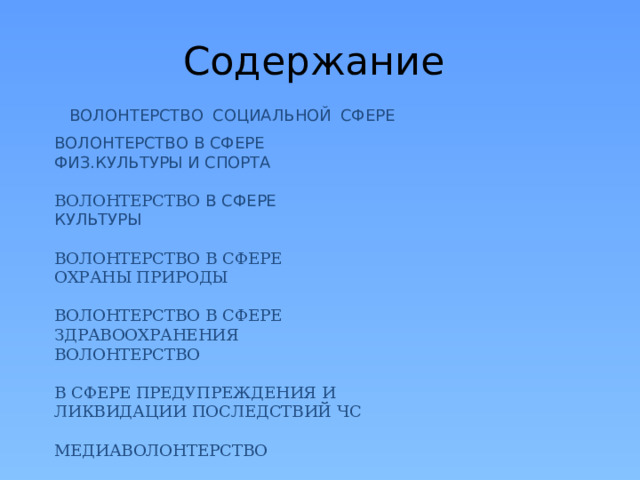 Содержание  ВОЛОНТЕРСТВО  СОЦИАЛЬНОЙ  СФЕРЕ     ВОЛОНТЕРСТВО В СФЕРЕ ФИЗ.КУЛЬТУРЫ И СПОРТА   ВОЛОНТЕРСТВО В СФЕРЕ КУЛЬТУРЫ   ВОЛОНТЕРСТВО В СФЕРЕ ОХРАНЫ ПРИРОДЫ   ВОЛОНТЕРСТВО В СФЕРЕ ЗДРАВООХРАНЕНИЯ  ВОЛОНТЕРСТВО   В СФЕРЕ ПРЕДУПРЕЖДЕНИЯ И ЛИКВИДАЦИИ ПОСЛЕДСТВИЙ ЧС   МЕДИАВОЛОНТЕРСТВО   КИБЕР-ВОЛОНТЕРСТВО      