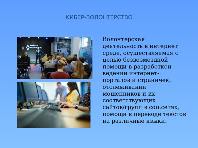  КИБЕР-ВОЛОНТЕРСТВО   Волонтерская деятельность в интернет среде, осуществляемая с целью безвозмездной помощи в разработкеи ведении интернет-порталов и страничек, отслеживании мошенников и их соответствующих сайтов/групп в соц.сетях, помощи в переводе текстов на различные языки. 