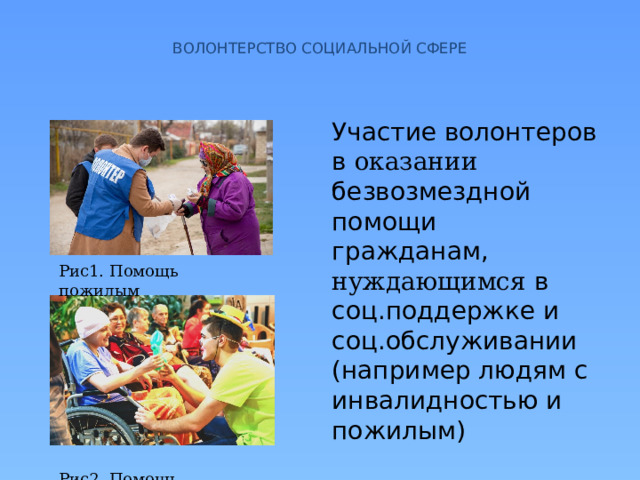  ВОЛОНТЕРСТВО СОЦИАЛЬНОЙ СФЕРЕ   Участие волонтеров в оказании безвозмездной помощи гражданам, нуждающимся в соц.поддержке и соц.обслуживании (например людям с инвалидностью и пожилым) Рис1. Помощь пожилым Рис2. Помощь инвалидам 