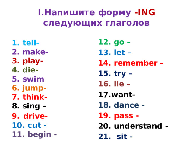 I.Напишите форму -ING следующих глаголов 12. go – 13. let – 14. remember – 15. try – 16. lie – 17.want- 18. dance - 19. pass - 20. understand - 21. sit - 1. tell- 2. make- 3. play- 4. die- 5. swim 6. jump- 7. think- 8. sing - 9 . drive- 10. cut - 11. begin - 