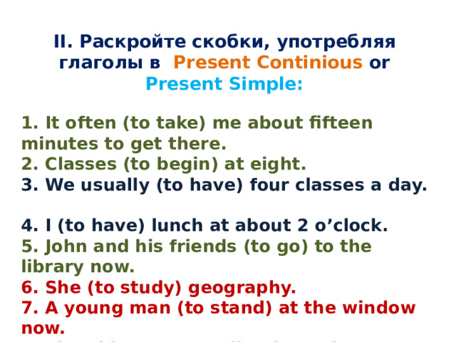II. Раскройте скобки, употребляя глаголы в Present Continious or Present Simple:   1. It often (to take) me about fifteen minutes to get there.  2. Classes (to begin) at eight.  3. We usually (to have) four classes a day.  4. I (to have) lunch at about 2 o’clock. 5. John and his friends (to go) to the library now. 6. She (to study) geography. 7. A young man (to stand) at the window now. 8. The old man (to walk) about the room. 9. The dog (to lie) on the floor now 10.My working day (to begin) at six o'clock.   