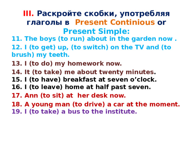 III. Раскройте скобки, употребляя глаголы в Present Continious or Present Simple:  11. The boys (to run) about in the garden now . 12. I (to get) up, (to switch) on the TV and (to brush) my teeth. 13. I (to do) my homework now. 14. It (to take) me about twenty minutes .  15. I (to have) breakfast at seven o’clock.  16. I (to leave) home at half past seven. 17. Ann (to sit) at  her desk now. 18. A young man (to drive) a car at the moment.  19. I (to take) a bus to the institute. 
