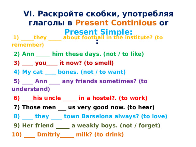 VI. Раскройте скобки, употребляя глаголы в Present Continious or Present Simple: :    1) _____they _____ about football in the institute? (to remember)  2) Ann _____ him these days. (not / to like)  3) ____ you____ it now? (to smell)  4) My cat ____ bones. (not / to want)  5) ____ Ann ____ any friends sometimes? (to understand)  6) ____his uncle _____ in a hostel?. (to work)  7) Those men ___ us very good now. (to hear)  8) ____ they ____ town Barselona always? (to love)   9) Her friend _____ a weakly boys. (not / forget) 10) ____ Dmitriy_____ milk? (to drink)  