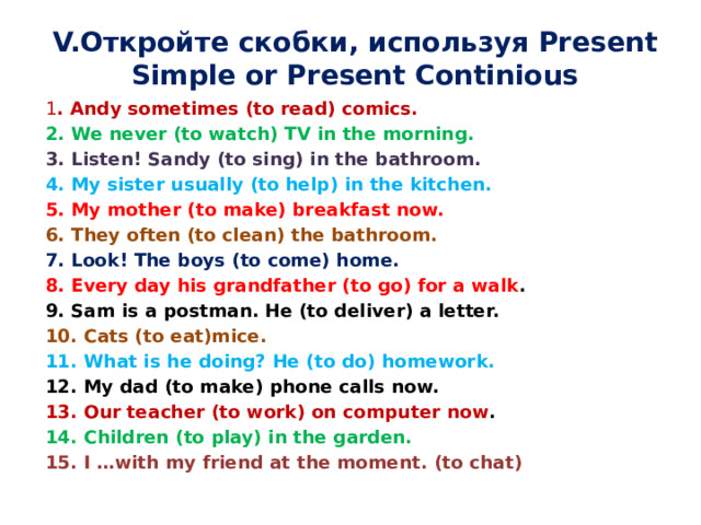 V.Откройте скобки, используя Present Simple or Present Continious 1 . Andy sometimes (to read) comics. 2. We never (to watch) TV in the morning. 3. Listen! Sandy (to sing) in the bathroom. 4. My sister usually (to help) in the kitchen. 5. My mother (to make) breakfast now. 6. They often (to clean) the bathroom. 7. Look! The boys (to come) home. 8. Every day his grandfather (to go) for a walk . 9. Sam is a postman. He (to deliver) a letter. 10. Cats (to eat)mice. 11. What is he doing? He (to do) homework. 12. My dad (to make) phone calls now. 13. Our teacher (to work) on computer now . 14. Children (to play) in the garden. 15. I …with my friend at the moment. (to chat) 