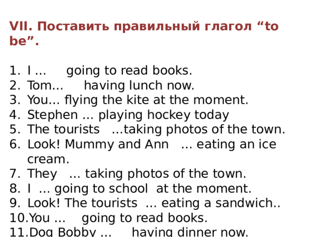 VII. Поставить правильный глагол “to be”. I … going to read books. Tom… having lunch now. You… flying the kite at the moment. Stephen … playing hockey today The tourists …taking photos of the town. Look! Mummy and Ann … eating an ice cream. They … taking photos of the town. I … going to school at the moment. Look! The tourists … eating a sandwich.. You … going to read books. Dog Bobby … having dinner now. David … playing football today. 