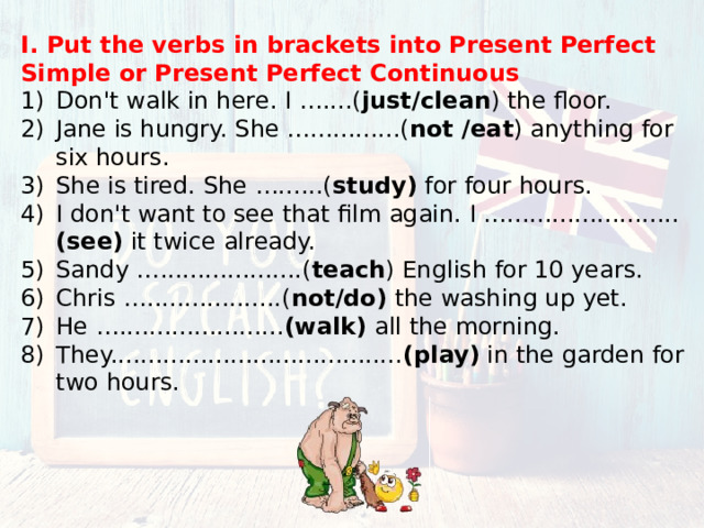 I. Put the verbs in brackets into Present Perfect Simple or Present Perfect Continuous Don't walk in here. I …....( just/clean ) the floor. Jane is hungry. She …............( not /eat ) anything for six hours. She is tired. She …......( study) for four hours. I don't want to see that film again. I …....................... (see) it twice already. Sandy …...................( teach ) English for 10 years. Chris …..................( not/do) the washing up yet. He …...................... (walk) all the morning. They....................................... (play) in the garden for two hours. 