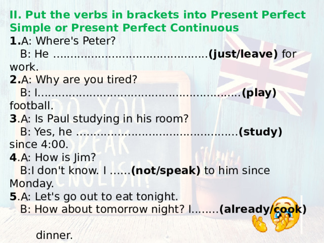 II. Put the verbs in brackets into Present Perfect Simple or Present Perfect Continuous 1. A: Where's Peter?  B: He ….......................................... (just/leave) for work. 2. A: Why are you tired?  B: I........................................................... (play) football. 3 .A: Is Paul studying in his room?  B: Yes, he …............................................ (study) since 4:00. 4 .A: How is Jim?  B:I don't know. I …... (not/speak) to him since Monday. 5 .A: Let's go out to eat tonight.  B: How about tomorrow night? I........ (already/cook)  dinner. 