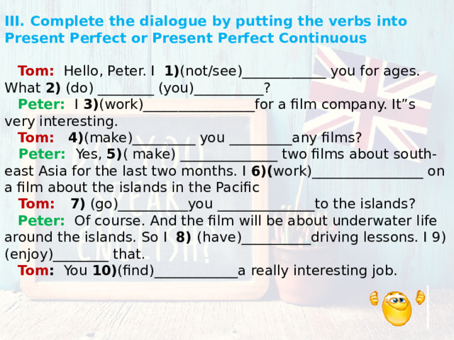 III. Complete the dialogue by putting the verbs into Present Perfect or Present Perfect Continuous    Tom:  Hello, Peter. I 1) (not/see)____________ you for ages. What 2) (do) ________ (you)__________?  Peter:  I 3) (work)________________for a film company. It”s very interesting.  Tom:  4) (make)_________ you _________any films?   Peter: Yes, 5) ( make) ______________ two films about south-east Asia for the last two months. I 6)( work)________________ on a film about the islands in the Pacific   Tom: 7) (go)__________you ______________to the islands?  Peter:  Of course. And the film will be about underwater life around the islands. So I 8) (have)__________driving lessons. I 9) (enjoy)________ that.  Tom : You 10) (find)____________a really interesting job. 
