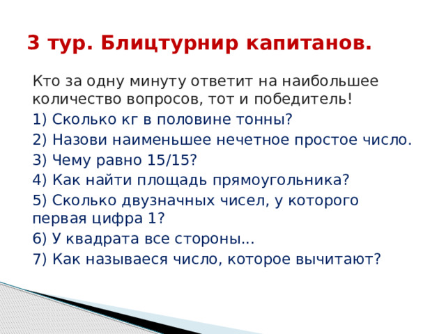 3 тур. Блицтурнир капитанов. Кто за одну минуту ответит на наибольшее количество вопросов, тот и победитель! 1) Сколько кг в половине тонны? 2) Назови наименьшее нечетное простое число. 3) Чему равно 15/15? 4) Как найти площадь прямоугольника? 5) Сколько двузначных чисел, у которого первая цифра 1? 6) У квадрата все стороны... 7) Как называеся число, которое вычитают? 