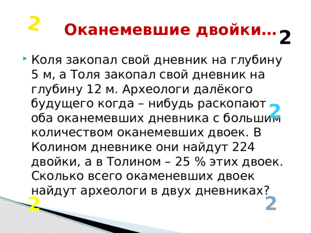 2 Оканемевшие двойки… 2 Коля закопал свой дневник на глубину 5 м, а Толя закопал свой дневник на глубину 12 м. Археологи далёкого будущего когда – нибудь раскопают оба оканемевших дневника с большим количеством оканемевших двоек. В Колином дневнике они найдут 224 двойки, а в Толином – 25 % этих двоек. Сколько всего окаменевших двоек найдут археологи в двух дневниках? 2 2 2 