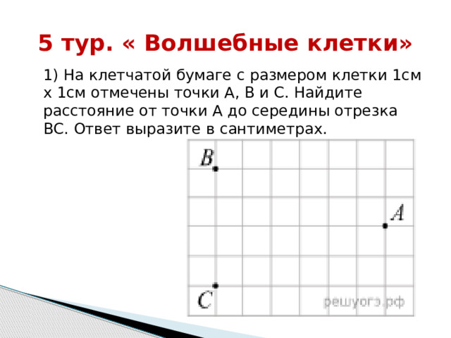 5 тур. « Волшебные клетки» 1) На клетчатой бумаге с размером клетки 1см x 1см отмечены точки А, В и С. Найдите расстояние от точки А до середины отрезка ВС. Ответ выразите в сантиметрах. 