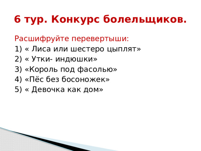 6 тур. Конкурс болельщиков. Расшифруйте перевертыши: 1) « Лиса или шестеро цыплят» 2) « Утки- индюшки» 3) «Король под фасолью» 4) «Пёс без босоножек» 5) « Девочка как дом» 