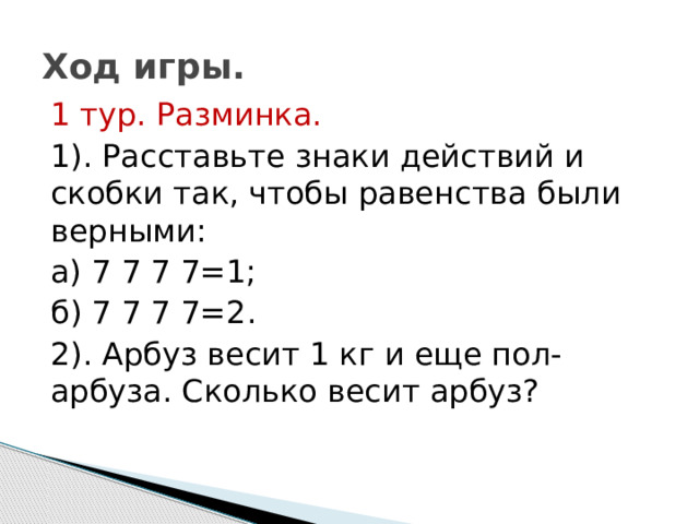 Ход игры. 1 тур. Разминка. 1). Расставьте знаки действий и скобки так, чтобы равенства были верными: а) 7 7 7 7=1; б) 7 7 7 7=2. 2). Арбуз весит 1 кг и еще пол- арбуза. Сколько весит арбуз? 