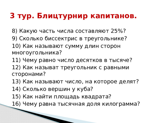 3 тур. Блицтурнир капитанов. 8) Какую часть числа составляют 25%? 9) Сколько биссектрис в треугольнике? 10) Как называют сумму длин сторон многоугольника? 11) Чему равно число десятков в тысяче? 12) Как называт треугольник с равными сторонами? 13) Как называют число, на которое делят? 14) Сколько вершин у куба? 15) Как найти площадь квадрата? 16) Чему равна тысячная доля килограмма? 