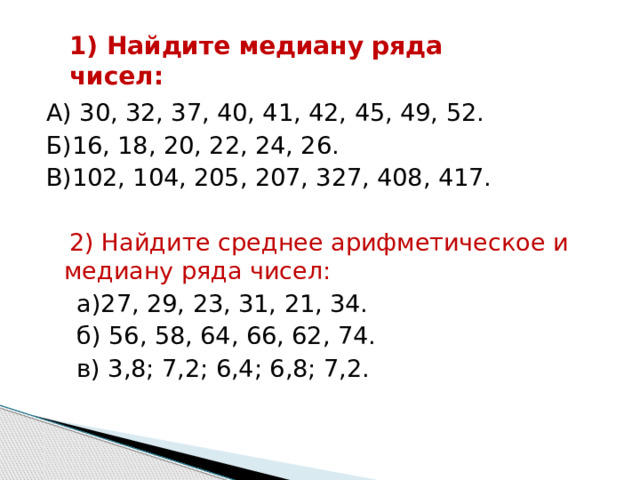 1) Найдите медиану ряда чисел: А) 30, 32, 37, 40, 41, 42, 45, 49, 52. Б)16, 18, 20, 22, 24, 26. В)102, 104, 205, 207, 327, 408, 417.  2) Найдите среднее арифметическое и медиану ряда чисел:  а)27, 29, 23, 31, 21, 34.  б) 56, 58, 64, 66, 62, 74.  в) 3,8; 7,2; 6,4; 6,8; 7,2. 