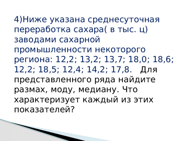 4)Ниже указана среднесуточная переработка сахара( в тыс. ц) заводами сахарной промышленности некоторого региона: 12,2; 13,2; 13,7; 18,0; 18,6; 12,2; 18,5; 12,4; 14,2; 17,8. Для представленного ряда найдите размах, моду, медиану. Что характеризует каждый из этих показателей? 